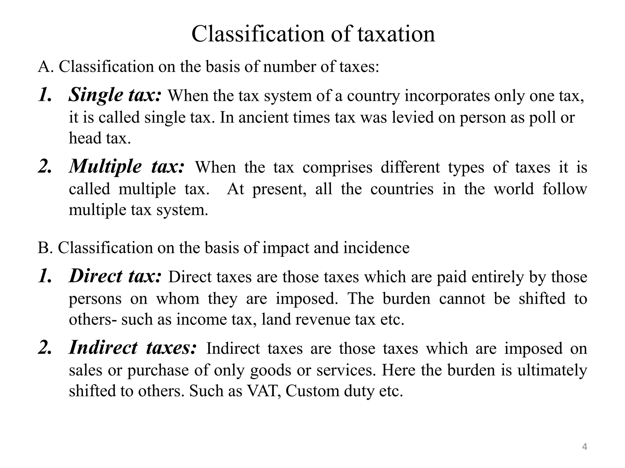 Classification of taxation
A. Classification on the basis of number of taxes:
1. Single tax: When the tax system of a country incorporates only one tax,
it is called single tax. In ancient times tax was levied on person as poll or
head tax.
2. Multiple tax: When the tax comprises different types of taxes it is
called multiple tax. At present, all the countries in the world follow
multiple tax system.
B. Classification on the basis of impact and incidence
1. Direct tax: Direct taxes are those taxes which are paid entirely by those
persons on whom they are imposed. The burden cannot be shifted to
others- such as income tax, land revenue tax etc.
2. Indirect taxes: Indirect taxes are those taxes which are imposed on
sales or purchase of only goods or services. Here the burden is ultimately
shifted to others. Such as VAT, Custom duty etc.
4
 