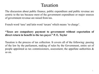 Taxation
The discussion about public finance, public expenditure and public revenue are
centric to the tax because most of the government expenditure or major sources
of government revenue are raised from tax.
French word ‘taxe’ and latin word ‘taxare’ which means ‘to charge’.
“Taxes are compulsory payment to government without expectation of
direct return in benefit to the tax payer.” P. E. Taylor
Taxation is the process of tax collection. It covers all of the following: passing
of the law by the parliament, making of rules by the Government, entire set of
people appointed as tax commissioners, assessment; the appellate authorities &
so on.
1
 