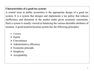 10
Characteristics of a good tax system:
A central issue in public economics is the appropriate design of a good tax
system. It is a system that designs and implements a tax policy that reduces
inefficiency and distortion in the market under given economic constraints.
Such a system is usually viewed as balancing the various desirable attributes of
taxation. A good taxation/taxation system has the following principles:
 Certainty
 Equity
 Convenience
 Administrative efficiency
 Economic principle
 Simplicity
 Acceptability
 