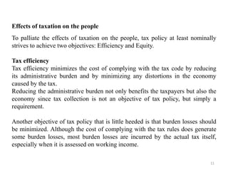 Effects of taxation on the people
To palliate the effects of taxation on the people, tax policy at least nominally
strives to achieve two objectives: Efficiency and Equity.
Tax efficiency
Tax efficiency minimizes the cost of complying with the tax code by reducing
its administrative burden and by minimizing any distortions in the economy
caused by the tax.
Reducing the administrative burden not only benefits the taxpayers but also the
economy since tax collection is not an objective of tax policy, but simply a
requirement.
Another objective of tax policy that is little heeded is that burden losses should
be minimized. Although the cost of complying with the tax rules does generate
some burden losses, most burden losses are incurred by the actual tax itself,
especially when it is assessed on working income.
11
 