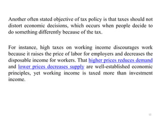 Another often stated objective of tax policy is that taxes should not
distort economic decisions, which occurs when people decide to
do something differently because of the tax.
For instance, high taxes on working income discourages work
because it raises the price of labor for employers and decreases the
disposable income for workers. That higher prices reduces demand
and lower prices decreases supply are well-established economic
principles, yet working income is taxed more than investment
income.
12
 