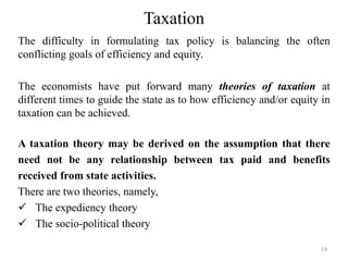 Taxation
The difficulty in formulating tax policy is balancing the often
conflicting goals of efficiency and equity.
The economists have put forward many theories of taxation at
different times to guide the state as to how efficiency and/or equity in
taxation can be achieved.
A taxation theory may be derived on the assumption that there
need not be any relationship between tax paid and benefits
received from state activities.
There are two theories, namely,
 The expediency theory
 The socio-political theory
14
 