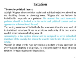 Taxation
The socio-political theory
Adolph Wagner advocated that social and political objectives should be
the deciding factors in choosing taxes. Wagner did not believe in
individualist approach to a problem. He wanted that each economic
problem should be looked at in its social and political context and an
appropriate solution found thereof.
The society consisted of individuals, but was more than the sum total of
its individual members. It had an existence and entity of its own which
needed preservation and taking care of.
Accordingly, a tax system should not be designed to serve individual
members of the society, but should be used to cure the ills of society as a
whole.
Wagner, in other words, was advocating a modern welfare approach in
evolving and adopting a tax policy. He was specifically in favor of using
taxation for reducing income inequalities.
18
 