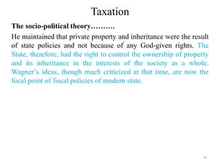 Taxation
The socio-political theory……….
He maintained that private property and inheritance were the result
of state policies and not because of any God-given rights. The
State, therefore, had the right to control the ownership of property
and its inheritance in the interests of the society as a whole.
Wagner’s ideas, though much criticized at that time, are now the
focal point of fiscal policies of modern state.
19
 