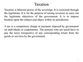 Taxation
Taxation is Inherent power of the sovereign. It is exercised through
the legislature. It is for the purpose of raising revenues to carry out
the legitimate objectives of the government. It is to impose
burdens upon the subject and object within its jurisdiction.
A tax is a compulsory charge or payment imposed by government
on individuals or corporations. The persons who are taxed have to
pay the taxes irrespective of any corresponding return from the
goods or services by the government.
2
 
