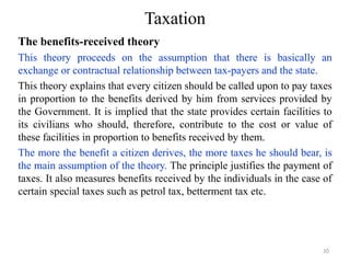 Taxation
The benefits-received theory
This theory proceeds on the assumption that there is basically an
exchange or contractual relationship between tax-payers and the state.
This theory explains that every citizen should be called upon to pay taxes
in proportion to the benefits derived by him from services provided by
the Government. It is implied that the state provides certain facilities to
its civilians who should, therefore, contribute to the cost or value of
these facilities in proportion to benefits received by them.
The more the benefit a citizen derives, the more taxes he should bear, is
the main assumption of the theory. The principle justifies the payment of
taxes. It also measures benefits received by the individuals in the case of
certain special taxes such as petrol tax, betterment tax etc.
20
 