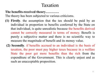 Taxation
The benefits-received theory…………
The theory has been subjected to various criticisms.
(1) Firstly. the assumption that the tax should be paid by an
individual in proportion to benefits conferred by the State on
that individual, is quite unrealistic because the benefits derived
cannot be correctly measured in terms of money. Benefit is
purely a subjective matter and there is no scientific way to
measure the magnitude of benefit and its money value.
(2) Secondly. if benefits accrued to an individual is the basis of
taxation, the poor must pay higher taxes because in a welfare
State the poor get more benefits than the rich from the
expenditure of the Government. This is clearly unjust and as
such an unacceptable proposition.
21
 