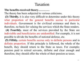 Taxation
The benefits-received theory…………
The theory has been subjected to various criticisms.
(3) Thirdly. it is also very difficult to determine under this theory
what proportion of the general benefits accrue to particular
individuals. Government is for civilized existence and there is,
therefore, no basis for valuing the services which the State renders.
(4) Fourthly. most of the services provided by the State are
indivisible and beneficiaries are unidentified. For example, it is not
possible to divide the benefits of national defense, etc.
(5) Fifthly. certain benefits accrue only to definite persons and in
definite proportion. If this principle is followed, the whole of the
benefit, they should return to the State as taxes. For example;
pension paid to retired servants, definite and clear enough and
therefore, they should offer the whole of their pension as taxes.
22
 