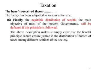 Taxation
The benefits-received theory…………
The theory has been subjected to various criticisms.
(6) Finally, the equitable distribution of wealth, the main
objective of most of the modern Governments, will be
defeated if this principle is followed.
The above description makes it amply clear that the benefit
principle cannot ensure justice in the distribution of burden of
taxes among different sections of the society.
23
 