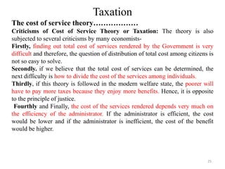 Taxation
The cost of service theory………………
Criticisms of Cost of Service Theory or Taxation: The theory is also
subjected to several criticisms by many economists-
Firstly, finding out total cost of services rendered by the Government is very
difficult and therefore, the question of distribution of total cost among citizens is
not so easy to solve.
Secondly. if we believe that the total cost of services can be determined, the
next difficulty is how to divide the cost of the services among individuals.
Thirdly, if this theory is followed in the modern welfare state, the poorer will
have to pay more taxes because they enjoy more benefits. Hence, it is opposite
to the principle of justice.
Fourthly and Finally, the cost of the services rendered depends very much on
the efficiency of the administrator. If the administrator is efficient, the cost
would be lower and if the administrator is inefficient, the cost of the benefit
would be higher.
25
 