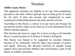 Taxation
Ability to pay theory
This approach considers tax liability in its true form-compulsory
payment to the state without quid pro quo (a thing given in return
for sth else). It does not assume any commercial or semi-
commercial relationship between the state and the citizens.
According to this theory, a citizen is to pay taxes just because he
can and his relative share in the total tax is to be determined by his
relative paying capacity.
This doctrine has been in vogue for at least as long as the benefits
theory. A good account of its history is found in Seligman.
This theory was bound to be supported by socialist thinkers
because of its conformity with the ideas and concepts of justice
and equity. However, the doctrine received an equally strong
support from non-socialist thinkers also and became a part of the
theory of welfare economics. 26
 