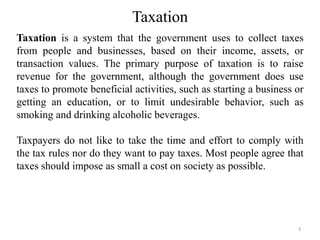Taxation
Taxation is a system that the government uses to collect taxes
from people and businesses, based on their income, assets, or
transaction values. The primary purpose of taxation is to raise
revenue for the government, although the government does use
taxes to promote beneficial activities, such as starting a business or
getting an education, or to limit undesirable behavior, such as
smoking and drinking alcoholic beverages.
Taxpayers do not like to take the time and effort to comply with
the tax rules nor do they want to pay taxes. Most people agree that
taxes should impose as small a cost on society as possible.
3
 