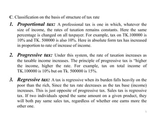 C. Classification on the basis of structure of tax rate
1. Proportional tax: A professional tax is one in which, whatever the
size of income, the rates of taxation remains constants. Here the same
percentage is changed on all taxpayer. For example, tax on TK.100000 is
10% and TK. 500000 is also 10%. Here in absolute form tax has increased
in proportion to rate of increase of income.
2. Progressive tax: Under this system, the rate of taxation increases as
the taxable income increases. The principle of progressive tax is “higher
the income, higher the rate. For example, tax on total income of
TK.100000 is 10% but on Tk. 500000 is 15%.
3. Regressive tax: A tax is regressive when its burden falls heavily on the
poor than the rich, Since the tax rate decreases as the tax base (income)
increases. This is just opposite of progressive tax. Sales tax is regressive
tax. If two individuals spend the same amount on a given product, they
will both pay same sales tax, regardless of whether one earns more the
other one.
5
 