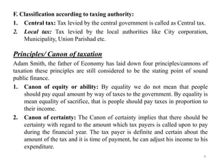 F. Classification according to taxing authority:
1. Central tax: Tax levied by the central government is called as Central tax.
2. Local tax: Tax levied by the local authorities like City corporation,
Municipality, Union Parishad etc.
Principles/ Canon of taxation
Adam Smith, the father of Economy has laid down four principles/cannons of
taxation these principles are still considered to be the stating point of sound
public finance.
1. Canon of equity or ability: By equality we do not mean that people
should pay equal amount by way of taxes to the government. By equality is
mean equality of sacrifice, that is people should pay taxes in proportion to
their income.
2. Canon of certainty: The Canon of certainty implies that there should be
certainty with regard to the amount which tax payers is called upon to pay
during the financial year. The tax payer is definite and certain about the
amount of the tax and it is time of payment, he can adjust his income to his
expenditure.
8
 