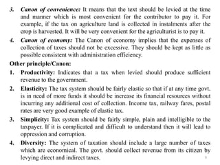 3. Canon of convenience: It means that the text should be levied at the time
and manner which is most convenient for the contributor to pay it. For
example, if the tax on agriculture land is collected in instalments after the
crop is harvested. It will be very convenient for the agriculturist is to pay it.
4. Canon of economy: The Canon of economy implies that the expenses of
collection of taxes should not be excessive. They should be kept as little as
possible consistent with administration efficiency.
Other principle/Canon:
1. Productivity: Indicates that a tax when levied should produce sufficient
revenue to the government.
2. Elasticity: The tax system should be fairly elastic so that if at any time govt.
is in need of more funds it should be increase its financial resources without
incurring any additional cost of collection. Income tax, railway fares, postal
rates are very good example of elastic tax.
3. Simplicity: Tax system should be fairly simple, plain and intelligible to the
taxpayer. If it is complicated and difficult to understand then it will lead to
oppression and corruption.
4. Diversity: The system of taxation should include a large number of taxes
which are economical. The govt. should collect revenue from its citizen by
levying direct and indirect taxes. 9
 