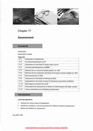 Page 256 of 494
• Illustrate the various types of assessment.
• Identifythe conditions, rules and procedure for different classes of assessment.
• Define the limitation for assessment.
Learning objectives
17.6 Minimum tax for companies and firms on the basis of gross receipts u/s 82C
l-- -- --
17.7 I Spot assessment u/s 820
I i
17.8 I Assessment on the basis of hearing u/s 83(2} i
17.9 . Assessmeni on the-basisof report of CharliredAccountant u/s 83~ =-=I17.10 Best judgment assessment u/s 84
17.11 Presumptive t~ssment on owners of road transport and water vessels 1
17.12 I Variou~ specialized and emergency assessments __
j 17.5 j Minimum tax on income of certain person: u/s 82C
Introduction
Examination context
Topic list
j 17.1 [Introduction to assessment J1
~~~ovisionalassessment u/s 81 J
~ssessmenton the basis of co_rr_e_c_t_re_t_u_rn_u1_s__8_2 --1
I 17.4 I Universal self assessment u/s82BB
Assessment
Chapter 17
www.facebook.com/groups/icab.ca.study.materials
 