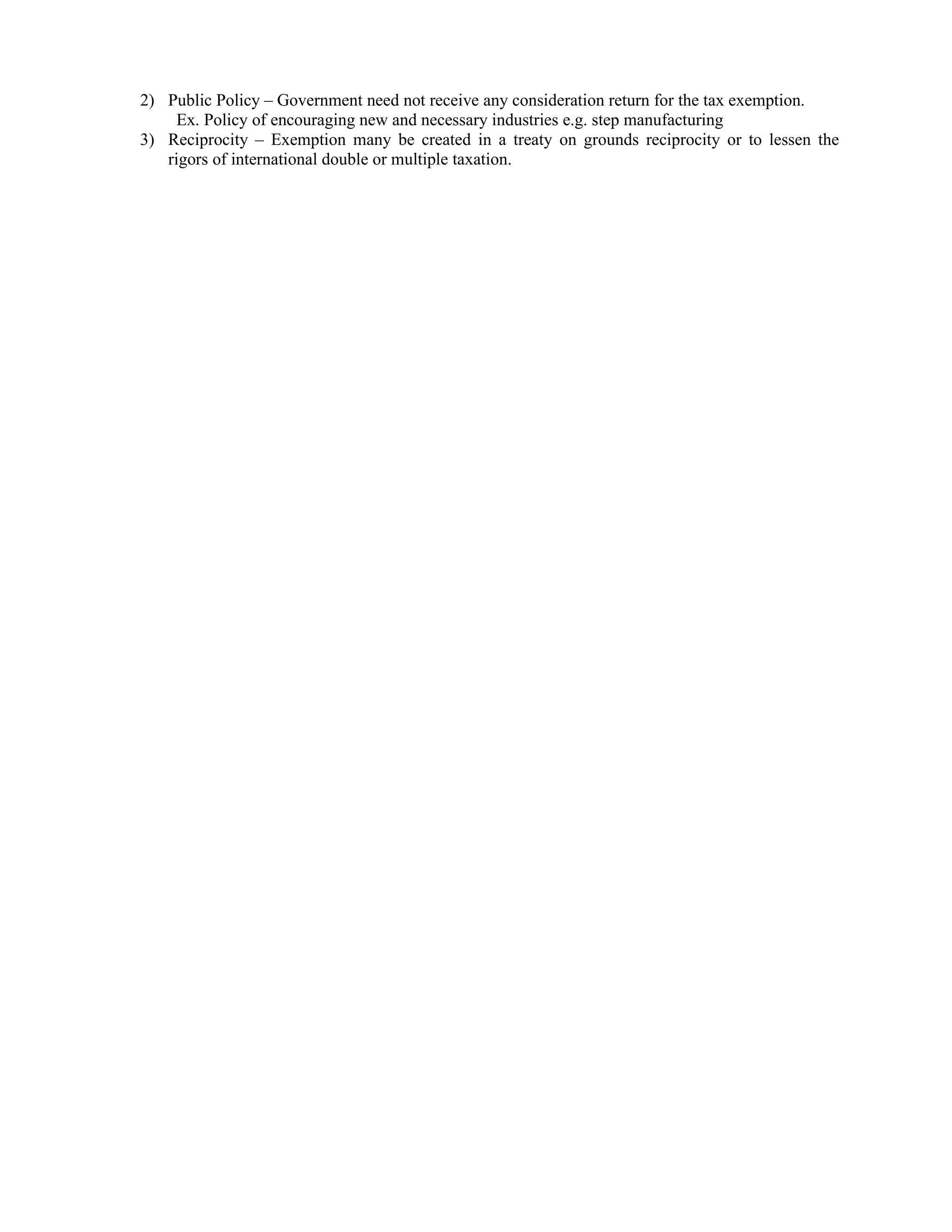 2) Public Policy – Government need not receive any consideration return for the tax exemption.
     Ex. Policy of encouraging new and necessary industries e.g. step manufacturing
3) Reciprocity – Exemption many be created in a treaty on grounds reciprocity or to lessen the
   rigors of international double or multiple taxation.
 