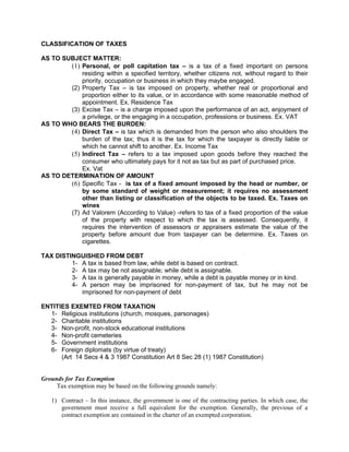 CLASSIFICATION OF TAXES

AS TO SUBJECT MATTER:
        (1) Personal, or poll capitation tax – is a tax of a fixed important on persons
            residing within a specified territory, whether citizens not, without regard to their
            priority, occupation or business in which they maybe engaged.
        (2) Property Tax – is tax imposed on property, whether real or proportional and
            proportion either to its value, or in accordance with some reasonable method of
            appointment. Ex. Residence Tax
        (3) Excise Tax – is a charge imposed upon the performance of an act, enjoyment of
            a privilege, or the engaging in a occupation, professions or business. Ex. VAT
AS TO WHO BEARS THE BURDEN:
        (4) Direct Tax – is tax which is demanded from the person who also shoulders the
            burden of the tax; thus it is the tax for which the taxpayer is directly liable or
            which he cannot shift to another. Ex. Income Tax
        (5) Indirect Tax – refers to a tax imposed upon goods before they reached the
            consumer who ultimately pays for it not as tax but as part of purchased price.
            Ex. Vat
AS TO DETERMINATION OF AMOUNT
        (6) Specific Tax - is tax of a fixed amount imposed by the head or number, or
            by some standard of weight or measurement; it requires no assessment
            other than listing or classification of the objects to be taxed. Ex. Taxes on
            wines
        (7) Ad Valorem (According to Value) -refers to tax of a fixed proportion of the value
            of the property with respect to which the tax is assessed. Consequently, it
            requires the intervention of assessors or appraisers estimate the value of the
            property before amount due from taxpayer can be determine. Ex. Taxes on
            cigarettes.

TAX DISTINGUISHED FROM DEBT
         1- A tax is based from law, while debt is based on contract.
         2- A tax may be not assignable; while debt is assignable.
         3- A tax is generally payable in money, while a debt is payable money or in kind.
         4- A person may be imprisoned for non-payment of tax, but he may not be
            imprisoned for non-payment of debt

ENTITIES EXEMTED FROM TAXATION
  1- Religious institutions (church, mosques, parsonages)
  2- Charitable institutions
  3- Non-profit, non-stock educational institutions
  4- Non-profit cemeteries
  5- Government institutions
  6- Foreign diplomats (by virtue of treaty)
      (Art 14 Secs 4 & 3 1987 Constitution Art 8 Sec 28 (1) 1987 Constitution)


Grounds for Tax Exemption
     Tax exemption may be based on the following grounds namely:

   1) Contract – In this instance, the government is one of the contracting parties. In which case, the
      government must receive a full equivalent for the exemption. Generally, the previous of a
      contract exemption are contained in the charter of an exempted corporation.
 
