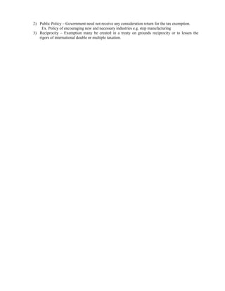 2) Public Policy – Government need not receive any consideration return for the tax exemption.
     Ex. Policy of encouraging new and necessary industries e.g. step manufacturing
3) Reciprocity – Exemption many be created in a treaty on grounds reciprocity or to lessen the
   rigors of international double or multiple taxation.
 