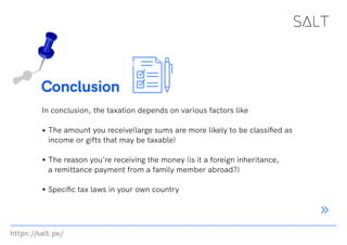 https://salt.pe/
Conclusion
In conclusion, the taxation depends on various factors like
The amount you receive(large sums are more likely to be classified as
income or gifts that may be taxable)
The reason you're receiving the money (is it a foreign inheritance,
a remittance payment from a family member abroad?)
Specific tax laws in your own country
 