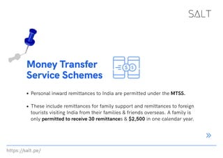 https://salt.pe/
Money Transfer
Service Schemes
Personal inward remittances to India are permitted under the MTSS.
These include remittances for family support and remittances to foreign
tourists visiting India from their families & friends overseas. A family is
only permitted to receive 30 remittances & $2,500 in one calendar year.
 