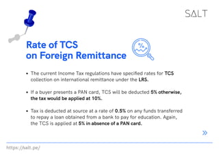 https://salt.pe/
Rate of TCS
on Foreign Remittance
The current Income Tax regulations have specified rates for TCS
collection on international remittance under the LRS.
If a buyer presents a PAN card, TCS will be deducted 5% otherwise,
the tax would be applied at 10%.
Tax is deducted at source at a rate of 0.5% on any funds transferred
to repay a loan obtained from a bank to pay for education. Again,
the TCS is applied at 5% in absence of a PAN card.
 