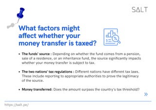 https://salt.pe/
What factors might
affect whether your
money transfer is taxed?
The funds' source : Depending on whether the fund comes from a pension,
sale of a residence, or an inheritance fund, the source significantly impacts
whether your money transfer is subject to tax.
The two nations' tax regulations : Different nations have different tax laws.
These include reporting to appropriate authorities to prove the legitimacy
of the source.
Money transferred: Does the amount surpass the country's tax threshold?
 
