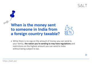 https://salt.pe/
When is the money sent
to someone in India from
a foreign country taxable?
While there is no cap on the amount of money you can send to
your family, the nation you’re sending to may have regulations and
restrictions on the highest amount you can send to India
without being subject to tax.
 