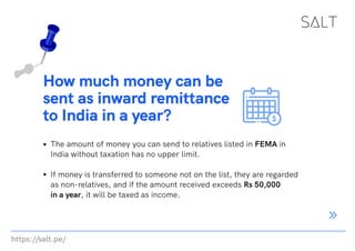 https://salt.pe/
How much money can be
sent as inward remittance
to India in a year?
The amount of money you can send to relatives listed in FEMA in
India without taxation has no upper limit.
If money is transferred to someone not on the list, they are regarded
as non-relatives, and if the amount received exceeds Rs 50,000
in a year, it will be taxed as income.
 