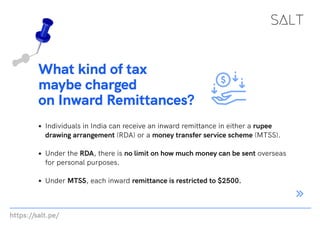 https://salt.pe/
What kind of tax
maybe charged
on Inward Remittances?
Individuals in India can receive an inward remittance in either a rupee
drawing arrangement (RDA) or a money transfer service scheme (MTSS).
Under the RDA, there is no limit on how much money can be sent overseas
for personal purposes.
Under MTSS, each inward remittance is restricted to $2500.
 