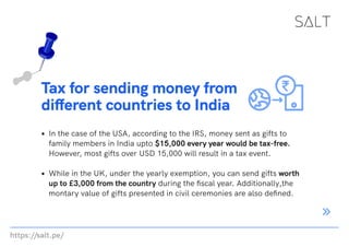 https://salt.pe/
Tax for sending money from
different countries to India
In the case of the USA, according to the IRS, money sent as gifts to
family members in India upto $15,000 every year would be tax-free.
However, most gifts over USD 15,000 will result in a tax event.
While in the UK, under the yearly exemption, you can send gifts worth
up to £3,000 from the country during the fiscal year. Additionally,the
montary value of gifts presented in civil ceremonies are also defined.
 