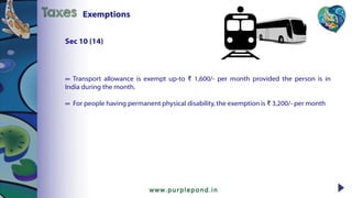 ∞ Transport allowance is exempt up-to ₹ 1,600/- per month provided the person is in
India during the month.
∞ For people having permanent physical disability, the exemption is ₹ 3,200/- per month
Sec 10 (14)
Taxes Exemptions
 