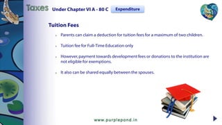  Parents can claim a deduction for tuition fees for a maximum of two children.
 Tuition fee for Full-Time Education only
 However,payment towards development fees or donations to the institution are
not eligible for exemptions.
 It also can be shared equally between the spouses.
Tuition Fees
Under Chapter VI A - 80 CTaxes Expenditure
 