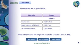 Her expenses are as given below,
Description
Housing Loan
Health Insurance Self & Family
Tax Saving Mutual Fund
Amount
Value in ₹
21,250 / Month
25,000 / Year
2,500 / Month
What is the amount Mrs Jingle has to pay for FY 2015 – 2016 as Tax?
Back to Calculation Back to TaxationBack to Salary
CalculationTaxes
 