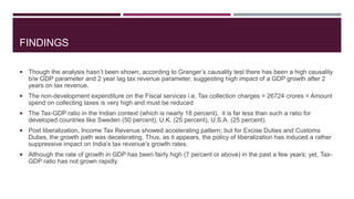 FINDINGS
 Though the analysis hasn’t been shown, according to Granger’s causality test there has been a high causality
b/w GDP parameter and 2 year lag tax revenue parameter, suggesting high impact of a GDP growth after 2
years on tax revenue.
 The non-development expenditure on the Fiscal services i.e. Tax collection charges = 26724 crores = Amount
spend on collecting taxes is very high and must be reduced
 The Tax-GDP ratio in the Indian context (which is nearly 18 percent), it is far less than such a ratio for
developed countries like Sweden (50 percent), U.K. (25 percent), U.S.A. (25 percent).
 Post liberalization, Income Tax Revenue showed accelerating pattern; but for Excise Duties and Customs
Duties, the growth path was decelerating. Thus, as it appears, the policy of liberalization has induced a rather
suppressive impact on India’s tax revenue’s growth rates.
 Although the rate of growth in GDP has been fairly high (7 percent or above) in the past a few years; yet, Tax-
GDP ratio has not grown rapidly
 