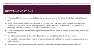 RECOMMENDATIONS
 The indirect tax revenue is expected to grow at a slower pace in the future due to free trade policies of
govt.
 Under this scenario, efforts need be made to increase direct tax revenue by expanding the tax base
through bringing under tax net, all professionals, traders (including small retailers), companies and
effectively handling huge stock of black money in the country.
 There do exist certain rich landlords/agriculturists/orchardists. There is a need to bring, the rural rich into
the tax net
 Tax administration need to streamlined to improve tax compliance and check tax evasion.
 Tax should be transparent and income of each individual from all sources should be subjected to proper
public scrutiny..
 Government needs to expand the tax base and bring more and more people under the tax net;
 