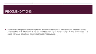 RECOMENDATIONS
 Government’s expenditure to all-important activities like education and health has been less than 5
percent of its GDP. Therefore, there is a need to curtail expenditure on unproductive activities so as to
make increased allocations for physical/social infrastructure.
 