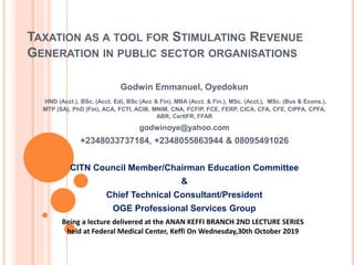 TAXATION AS A TOOL FOR STIMULATING REVENUE
GENERATION IN PUBLIC SECTOR ORGANISATIONS
Godwin Emmanuel, Oyedokun
HND (Acct.), BSc. (Acct. Ed), BSc (Acc & Fin), MBA (Acct. & Fin.), MSc. (Acct.), MSc. (Bus & Econs.),
MTP (SA), PhD (Fin), ACA, FCTI, ACIB, MNIM, CNA, FCFIP, FCE, FERP, CICA, CFA, CFE, CIPFA, CPFA,
ABR, CertIFR, FFAR
godwinoye@yahoo.com
+2348033737184, +2348055863944 & 08095491026
CITN Council Member/Chairman Education Committee
&
Chief Technical Consultant/President
OGE Professional Services Group
Being a lecture delivered at the ANAN KEFFI BRANCH 2ND LECTURE SERIES
held at Federal Medical Center, Keffi On Wednesday,30th October 2019
 
