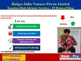 Riskpro India Ventures Private Limited
        Taxation Risk Advisory Services – IT Return Filing

Get more out of your money from our assured and hassle free fixed fee Tax
Return service .                                                                       Risk

                  Let us:
                                                                            Advisory
                   Calculate your tax position


                      Submit your tax return


                     Send you a full copy and
                        explanatory notes


                  Solving issues on tax planning

Call 9968005042 for corporate discounts:
  Website: www.riskpro.in
  E-mail: info@riskpro.in
 