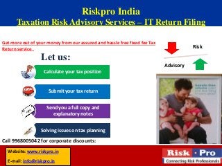 Riskpro India
Taxation Risk Advisory Services – IT Return Filing
Get more out of your money from our assured and hassle free fixed fee Tax
Return service .
Call 9968005042 for corporate discounts:
Risk
Advisory
Calculate your tax position
Submit your tax return
Send you a full copy and
explanatory notes
Solving issues on tax planning
Let us:
Website: www.riskpro.in
E-mail: info@riskpro.in
 