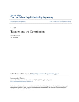 Yale Law School
Yale Law School Legal Scholarship Repository
Faculty Scholarship Series                                                                             Yale Law School Faculty Scholarship



1-1-1999

Taxation and the Constitution
Bruce Ackerman
Yale Law School




Follow this and additional works at: http://digitalcommons.law.yale.edu/fss_papers

Recommended Citation
Ackerman, Bruce, "Taxation and the Constitution" (1999). Faculty Scholarship Series. Paper 127.
http://digitalcommons.law.yale.edu/fss_papers/127


This Article is brought to you for free and open access by the Yale Law School Faculty Scholarship at Yale Law School Legal Scholarship Repository. It
has been accepted for inclusion in Faculty Scholarship Series by an authorized administrator of Yale Law School Legal Scholarship Repository. For
more information, please contact julian.aiken@yale.edu.
 