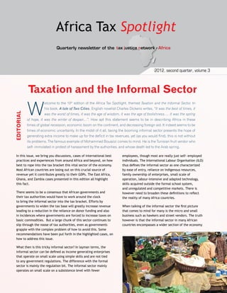 TJN-A Newsletter 
Africa Ta x 
Spotlight 
2012, second quarter, volume 3 
Quarterly newsletter of the 
Taxation and the Informal Sector 
Welcome to the 10th edition of the Africa Tax Spotlight, themed Taxation and the Informal Sector. In 
his book, A tale of Two Cities, English novelist Charles Dickens writes, “It was the best of times, it 
was the worst of times, it was the age of wisdom, it was the age of foolishness…. it was the spring 
of hope, it was the winter of despair…”. How apt this statement seems to be in describing Africa in these 
times of global recession, economic boom on the continent, and decreasing foreign aid. It indeed seems to be 
times of economic uncertainty. In the midst of it all, taxing the booming informal sector presents the hope of 
generating extra income to make up for the deficit in tax revenues, yet (as you would find), this is not without 
its problems. The famous example of Mohammed Bouazizi comes to mind. He is the Tunisian fruit vendor who 
self- immolated in protest of harassment by the authorities, and whose death led to the Arab spring. 
employees, though most are really just self- employed 
individuals. The International Labour Organisation (ILO) 
thus defines the informal sector as one characterized 
by ease of entry, reliance on indigenous resources, 
family ownership of enterprises, small scale of 
operation, labour-intensive and adapted technology, 
skills acquired outside the formal school system, 
and unregulated and competitive markets. There is 
however need to broaden these definitions to reflect 
the reality of many Africa countries. 
When talking of the informal sector the first picture 
that comes to mind for many is the micro and small 
business such as hawkers and street vendors. The truth 
however is that the informal sector in many African 
countries encompasses a wider section of the economy 
EDITORIAL 
In this issue, we bring you discussions, cases of international best 
practices and experiences from around Africa and beyond, on how 
best to rope into the tax bracket this vital sector of the economy. 
Most African countries are losing out on this crucial source of 
revenue yet it contributes greatly to their GDPs. The East Africa, 
Ghana, and Zambia cases presented in this edition all highlight 
this fact. 
There seems to be a consensus that African governments and 
their tax authorities would have to work around the clock 
to bring the informal sector into the tax bracket. Efforts by 
governments to widen the tax base will greatly increase revenue 
leading to a reduction in the reliance on donor funding and also 
in incidences where governments are forced to increase taxes on 
basic commodities. But a large chunk of this sector continues to 
slip through the noose of tax authorities, even as governments 
grapple with the complex problem of how to avoid this. Some 
recommendations have been put forth in the highlighted cases, on 
how to address this issue. 
What then is this tricky informal sector? In layman terms, the 
informal sector can be defined as income generating enterprises 
that operate on small scale using simple skills and are not tied 
to any government regulations. The difference with the formal 
sector is mainly the regulation bit. The informal sector mainly 
operates on small scale on a subsistence level with fewer 
 