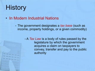 History In Modern Industrial Nations The government designates a  tax base  (such as income, property holdings, or a given commodity) - A  Tax Law   is a body of rules passed by the  legislature by which the government  acquires a claim on taxpayers to  convey, transfer and pay to the public  authority 