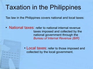 Taxation in the Philippines Tax law in the Philippines covers national and local taxes: National taxes:   refer to national internal revenue  taxes imposed and collected by the  national government through the  Bureau of Internal Revenue (BIR) Local taxes:  refer to those imposed and collected by the local government.  