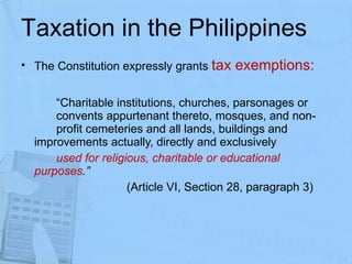 Taxation in the Philippines The Constitution expressly grants  tax exemptions: “ Charitable institutions, churches, parsonages or  convents appurtenant thereto, mosques, and non- profit cemeteries and all lands, buildings and  improvements actually, directly and exclusively  used for religious, charitable or educational  purposes .”   (Article VI, Section 28, paragraph 3) 
