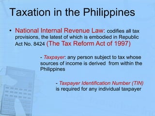 Taxation in the Philippines National Internal Revenue Law:  codifies all tax provisions, the latest of which is embodied in Republic Act No. 8424  (The Tax Reform Act of 1997) -  Taxpayer : any person subject to tax whose  sources of income is derived  from within the  Philippines -  Taxpayer Identification Number (TIN)  is required for any individual taxpayer 