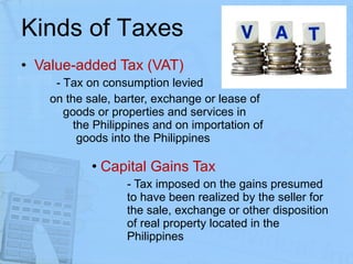 Kinds of Taxes Value-added Tax (VAT) - T ax on consumption levied  on the sale, barter, exchange or lease of  goods or properties and services in  the Philippines and on importation of  goods into the Philippines Capital Gains Tax - Tax imposed on the gains presumed  to have been realized by the seller for  the sale, exchange or other disposition  of real property located in the  Philippines 