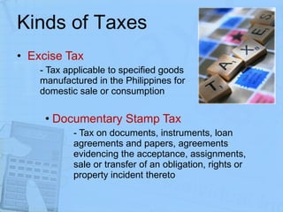 Kinds of Taxes Excise Tax - Tax applicable to specified goods  manufactured in the Philippines for  domestic sale or consumption Documentary Stamp Tax - Tax on documents, instruments, loan  agreements and papers, agreements  evidencing the acceptance, assignments,  sale or transfer of an obligation, rights or  property incident thereto  