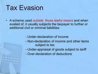 Tax Evasion A scheme used  outside  those lawful means  and when availed of, it usually subjects the taxpayer to further or additional civil or criminal liabilities: - Under-declaration of income - Non-declaration of income and other items  subject to tax - Under-appraisal of goods subject to tariff  - Over-declaration of deductions 