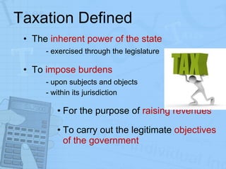 Taxation Defined The  inherent power of the state  -   exercised through the legislature To  impose burdens - upon subjects and objects - within its jurisdiction For the purpose of  raising revenues To carry out the legitimate  objectives of the government 
